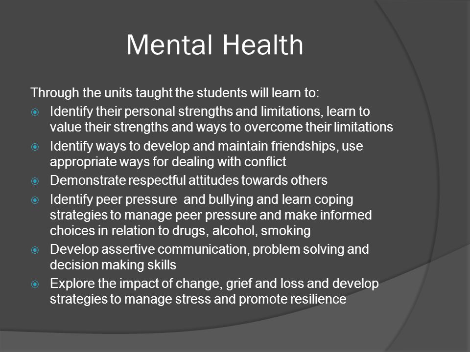 Mental Health Through the units taught the students will learn to:  Identify their personal strengths and limitations, learn to value their strengths and ways to overcome their limitations  Identify ways to develop and maintain friendships, use appropriate ways for dealing with conflict  Demonstrate respectful attitudes towards others  Identify peer pressure and bullying and learn coping strategies to manage peer pressure and make informed choices in relation to drugs, alcohol, smoking  Develop assertive communication, problem solving and decision making skills  Explore the impact of change, grief and loss and develop strategies to manage stress and promote resilience