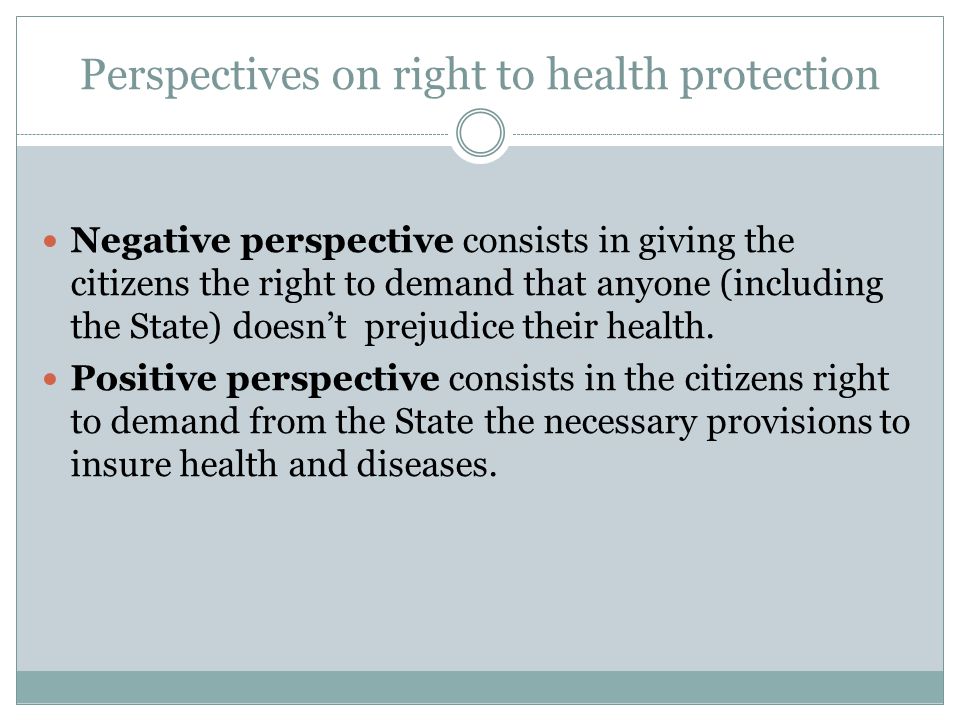 Perspectives on right to health protection Negative perspective consists in giving the citizens the right to demand that anyone (including the State) doesn’t prejudice their health.