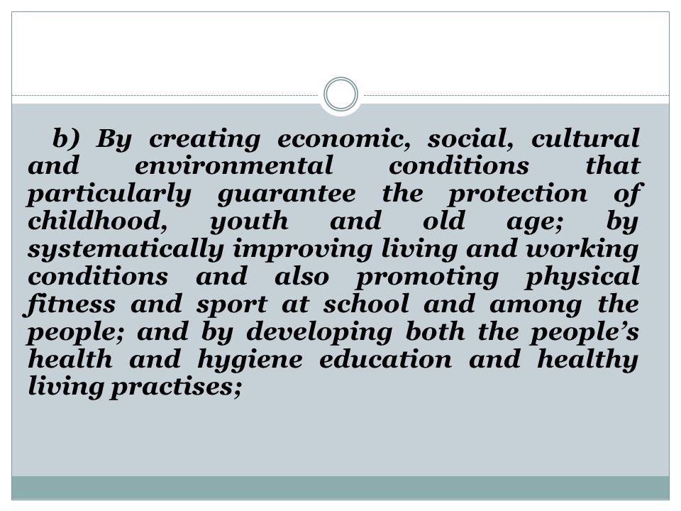 b) By creating economic, social, cultural and environmental conditions that particularly guarantee the protection of childhood, youth and old age; by systematically improving living and working conditions and also promoting physical fitness and sport at school and among the people; and by developing both the people’s health and hygiene education and healthy living practises;