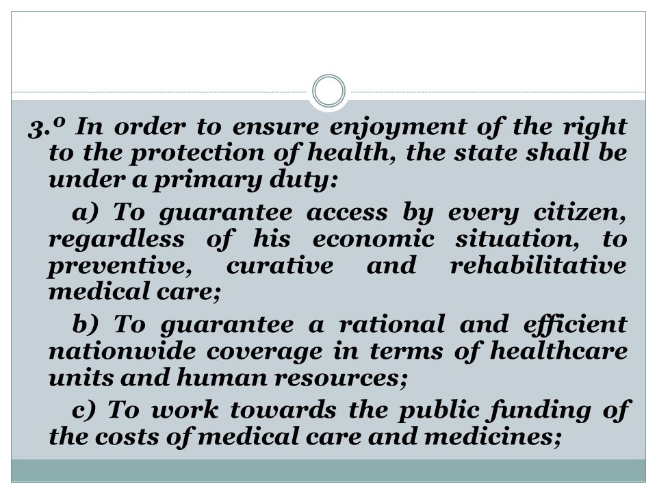 3.º In order to ensure enjoyment of the right to the protection of health, the state shall be under a primary duty: a) To guarantee access by every citizen, regardless of his economic situation, to preventive, curative and rehabilitative medical care; b) To guarantee a rational and efficient nationwide coverage in terms of healthcare units and human resources; c) To work towards the public funding of the costs of medical care and medicines;