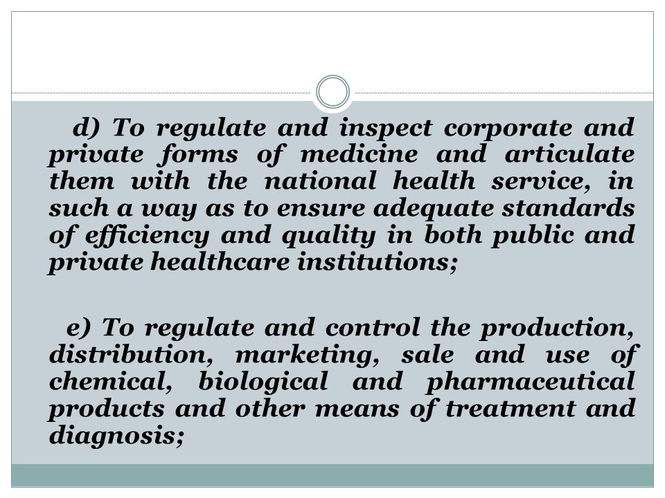 d) To regulate and inspect corporate and private forms of medicine and articulate them with the national health service, in such a way as to ensure adequate standards of efficiency and quality in both public and private healthcare institutions; e) To regulate and control the production, distribution, marketing, sale and use of chemical, biological and pharmaceutical products and other means of treatment and diagnosis;