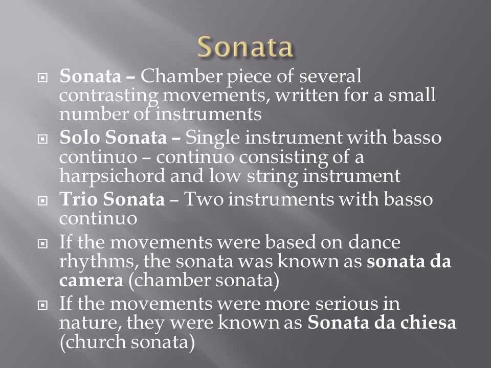  Sonata – Chamber piece of several contrasting movements, written for a small number of instruments  Solo Sonata – Single instrument with basso continuo – continuo consisting of a harpsichord and low string instrument  Trio Sonata – Two instruments with basso continuo  If the movements were based on dance rhythms, the sonata was known as sonata da camera (chamber sonata)  If the movements were more serious in nature, they were known as Sonata da chiesa (church sonata)
