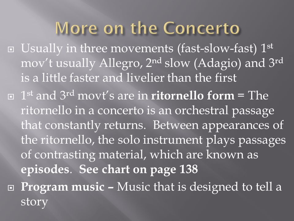  Usually in three movements (fast-slow-fast) 1 st mov’t usually Allegro, 2 nd slow (Adagio) and 3 rd is a little faster and livelier than the first  1 st and 3 rd movt’s are in ritornello form = The ritornello in a concerto is an orchestral passage that constantly returns.
