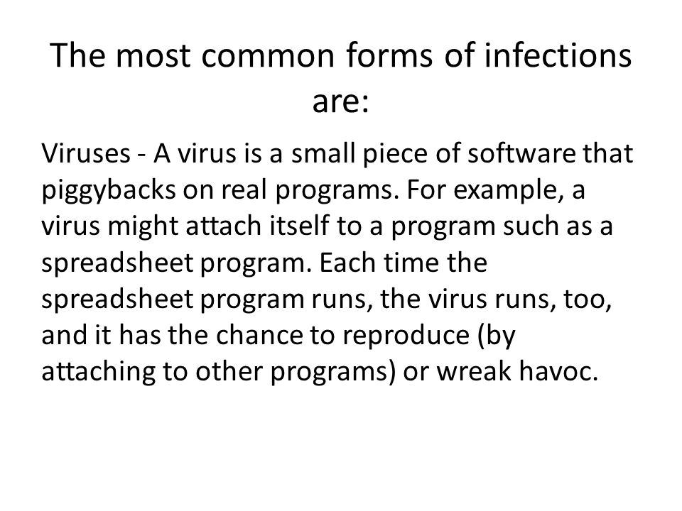 The most common forms of infections are: Viruses - A virus is a small piece of software that piggybacks on real programs.