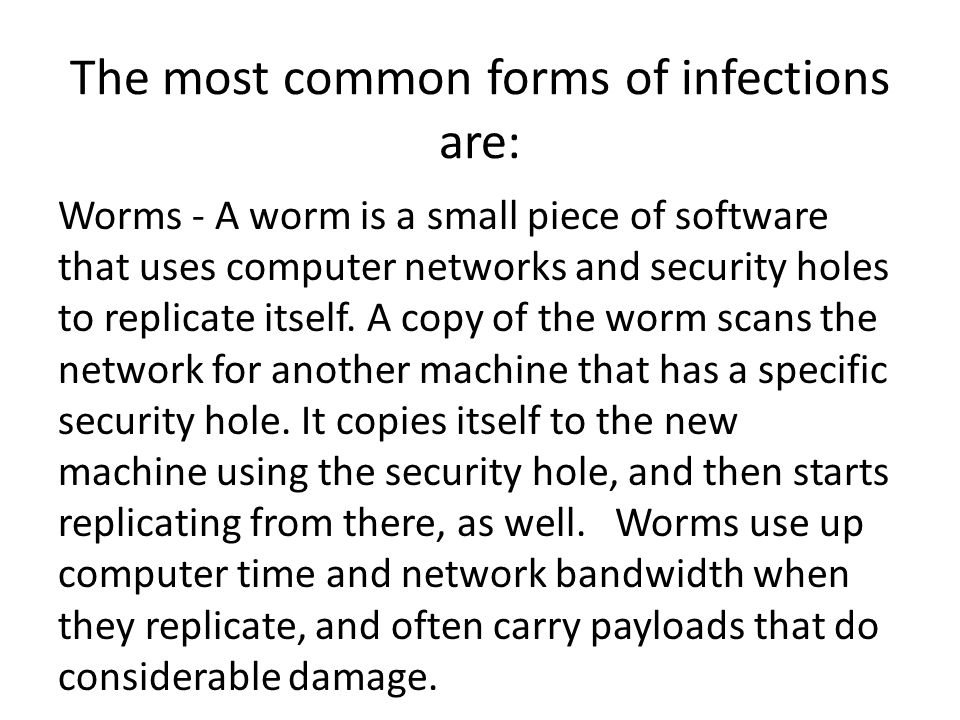 The most common forms of infections are: Worms - A worm is a small piece of software that uses computer networks and security holes to replicate itself.