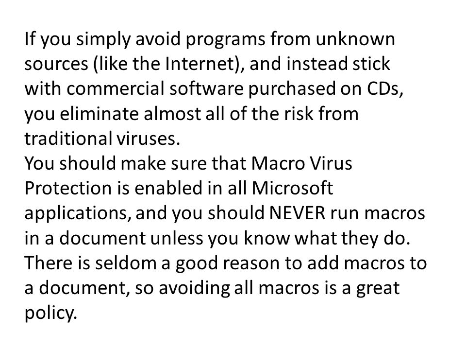If you simply avoid programs from unknown sources (like the Internet), and instead stick with commercial software purchased on CDs, you eliminate almost all of the risk from traditional viruses.