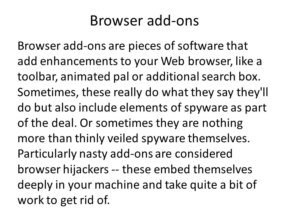 Browser add-ons Browser add-ons are pieces of software that add enhancements to your Web browser, like a toolbar, animated pal or additional search box.