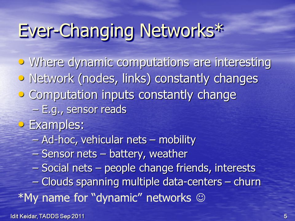 Ever-Changing Networks* Where dynamic computations are interesting Where dynamic computations are interesting Network (nodes, links) constantly changes Network (nodes, links) constantly changes Computation inputs constantly change Computation inputs constantly change –E.g., sensor reads Examples: Examples: –Ad-hoc, vehicular nets – mobility –Sensor nets – battery, weather –Social nets – people change friends, interests –Clouds spanning multiple data-centers – churn *My name for dynamic networks 5Idit Keidar, TADDS Sep 2011