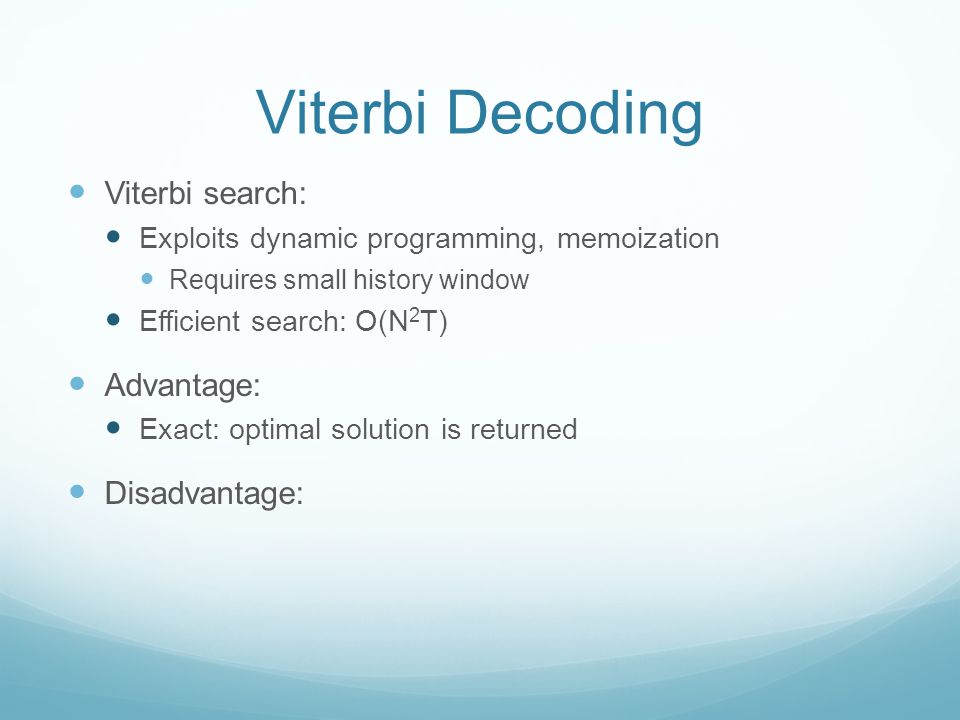 Viterbi Decoding Viterbi search: Exploits dynamic programming, memoization Requires small history window Efficient search: O(N 2 T) Advantage: Exact: optimal solution is returned Disadvantage: