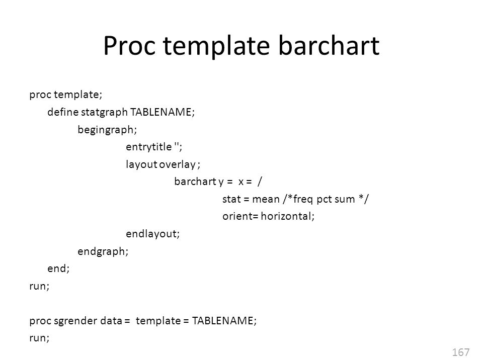 167 Proc template barchart proc template; define statgraph TABLENAME; begingraph; entrytitle ; layout overlay ; barchart y = x = / stat = mean /*freq pct sum */ orient= horizontal; endlayout; endgraph; end; run; proc sgrender data = template = TABLENAME; run;