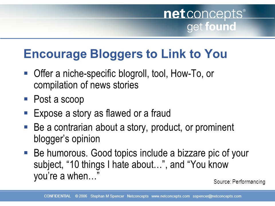 CONFIDENTIAL © 2006 Stephan M Spencer Netconcepts   Encourage Bloggers to Link to You  Offer a niche-specific blogroll, tool, How-To, or compilation of news stories  Post a scoop  Expose a story as flawed or a fraud  Be a contrarian about a story, product, or prominent blogger’s opinion  Be humorous.