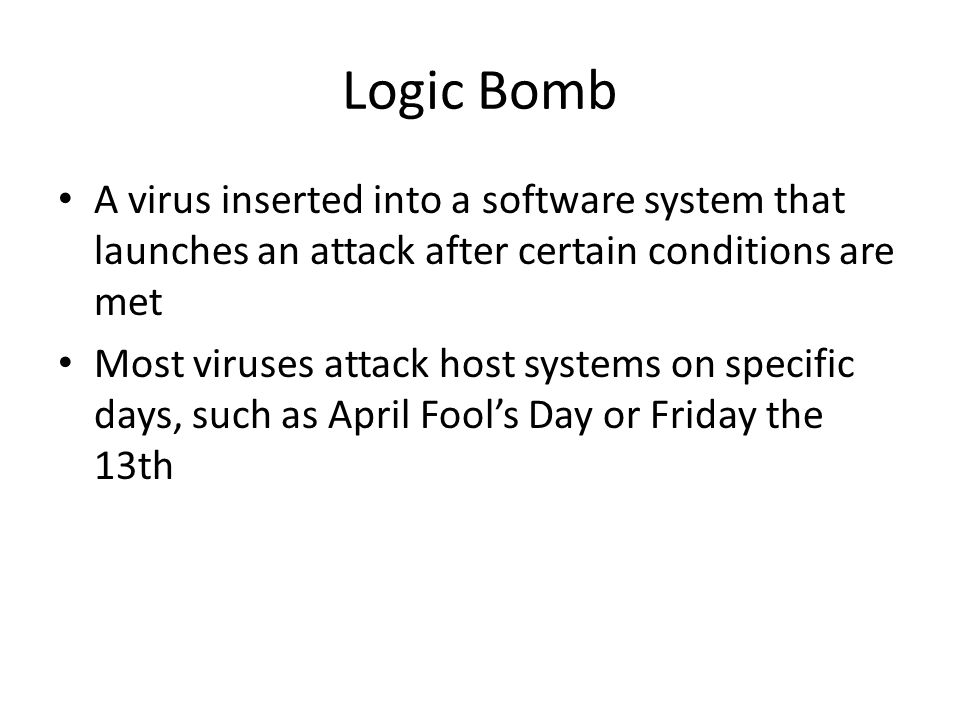 Logic Bomb A virus inserted into a software system that launches an attack after certain conditions are met Most viruses attack host systems on specific days, such as April Fool’s Day or Friday the 13th