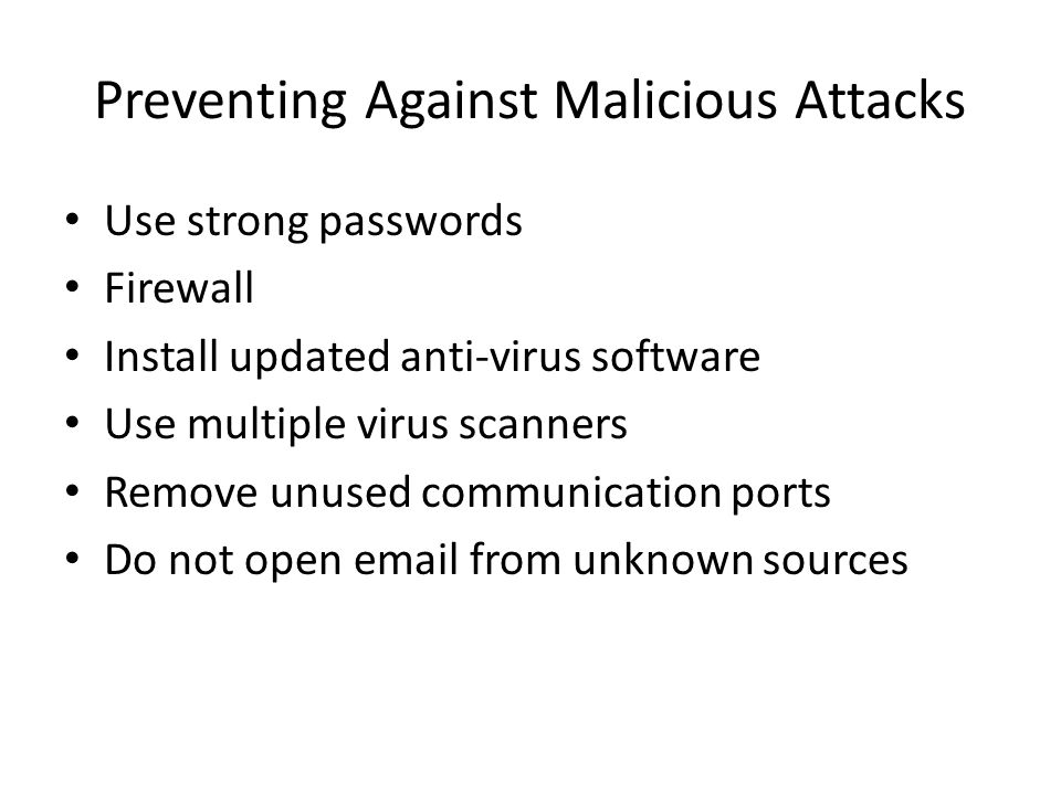 Preventing Against Malicious Attacks Use strong passwords Firewall Install updated anti-virus software Use multiple virus scanners Remove unused communication ports Do not open  from unknown sources