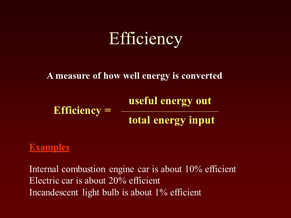 Efficiency A measure of how well energy is converted Efficiency = useful energy out total energy input Examples Internal combustion engine car is about 10% efficient Electric car is about 20% efficient Incandescent light bulb is about 1% efficient