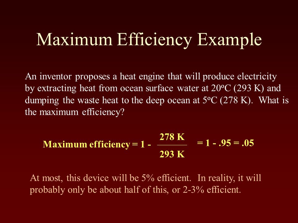 Maximum Efficiency Example An inventor proposes a heat engine that will produce electricity by extracting heat from ocean surface water at 20 o C (293 K) and dumping the waste heat to the deep ocean at 5 o C (278 K).