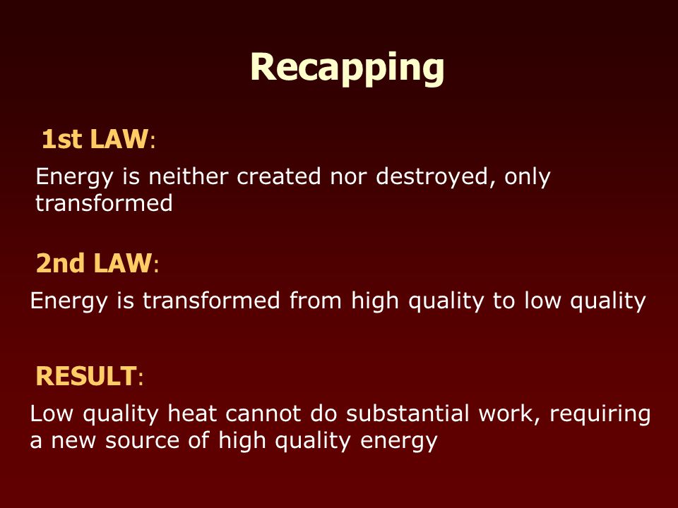 Recapping 2nd LAW : Energy is transformed from high quality to low quality 1st LAW : Energy is neither created nor destroyed, only transformed RESULT : Low quality heat cannot do substantial work, requiring a new source of high quality energy