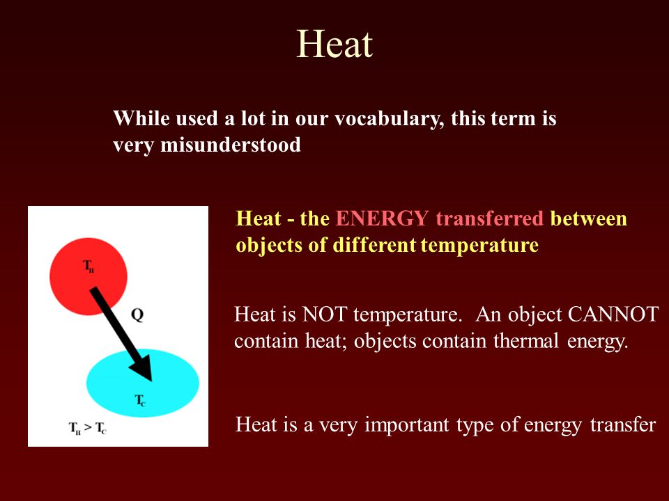 Heat Heat - the ENERGY transferred between objects of different temperature While used a lot in our vocabulary, this term is very misunderstood Heat is NOT temperature.