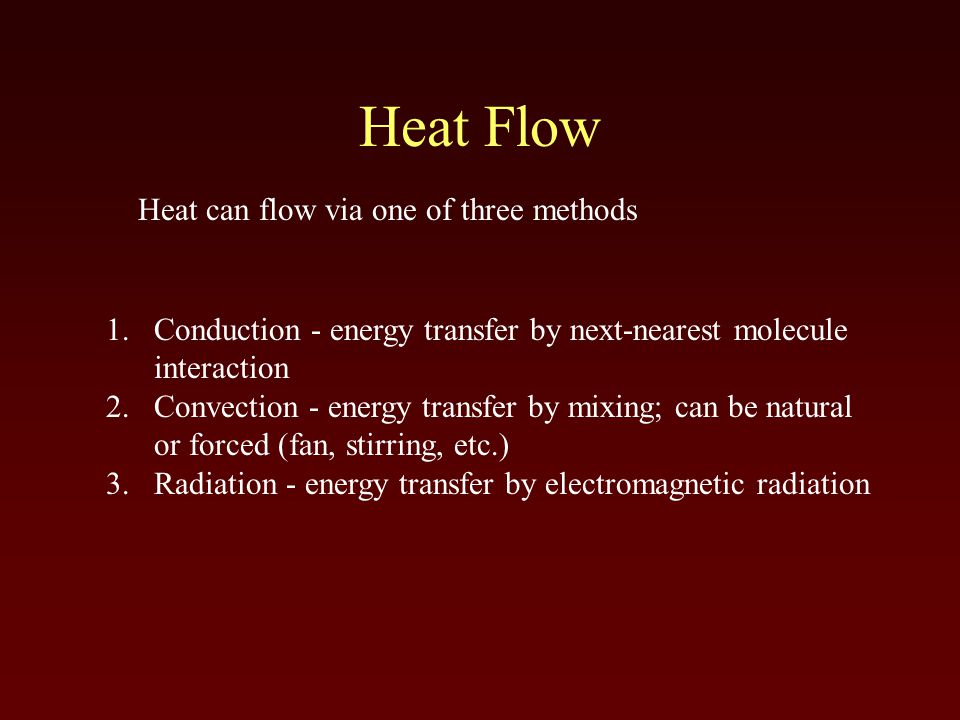 Heat Flow 1.Conduction - energy transfer by next-nearest molecule interaction 2.Convection - energy transfer by mixing; can be natural or forced (fan, stirring, etc.) 3.Radiation - energy transfer by electromagnetic radiation Heat can flow via one of three methods
