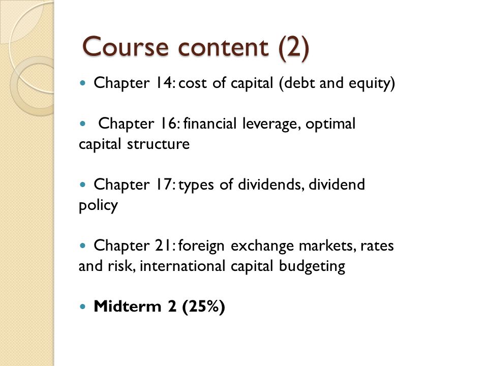 Course content (2) Chapter 14: cost of capital (debt and equity) Chapter 16: financial leverage, optimal capital structure Chapter 17: types of dividends, dividend policy Chapter 21: foreign exchange markets, rates and risk, international capital budgeting Midterm 2 (25%)