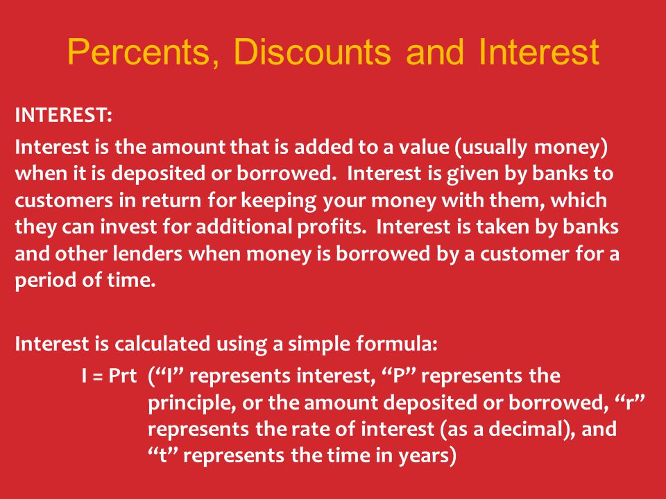 Percents, Discounts and Interest INTEREST: Interest is the amount that is added to a value (usually money) when it is deposited or borrowed.