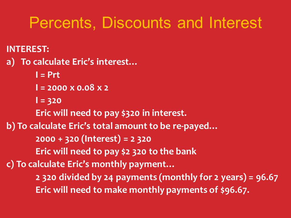Percents, Discounts and Interest INTEREST: a)To calculate Eric’s interest… I = Prt I = 2000 x 0.08 x 2 I = 320 Eric will need to pay $320 in interest.
