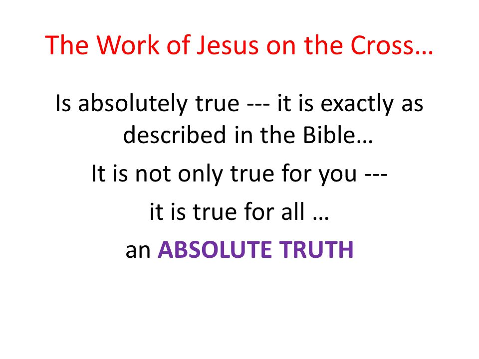The Work of Jesus on the Cross… Is absolutely true --- it is exactly as described in the Bible… It is not only true for you --- it is true for all … an ABSOLUTE TRUTH