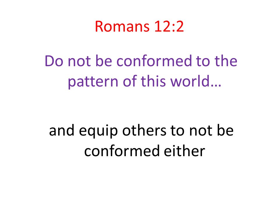 Romans 12:2 Do not be conformed to the pattern of this world… and equip others to not be conformed either
