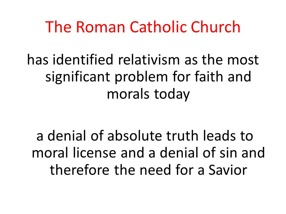The Roman Catholic Church has identified relativism as the most significant problem for faith and morals today a denial of absolute truth leads to moral license and a denial of sin and therefore the need for a Savior