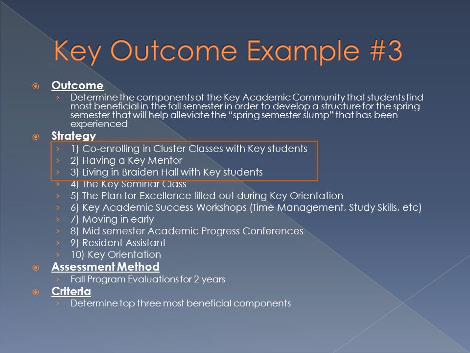  Outcome › Determine the components of the Key Academic Community that students find most beneficial in the fall semester in order to develop a structure for the spring semester that will help alleviate the spring semester slump that has been experienced  Strategy › 1) Co-enrolling in Cluster Classes with Key students › 2) Having a Key Mentor › 3) Living in Braiden Hall with Key students › 4) The Key Seminar Class › 5) The Plan for Excellence filled out during Key Orientation › 6) Key Academic Success Workshops (Time Management, Study Skills, etc) › 7) Moving in early › 8) Mid semester Academic Progress Conferences › 9) Resident Assistant › 10) Key Orientation  Assessment Method › Fall Program Evaluations for 2 years  Criteria › Determine top three most beneficial components