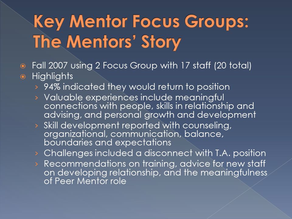  Fall 2007 using 2 Focus Group with 17 staff (20 total)  Highlights › 94% indicated they would return to position › Valuable experiences include meaningful connections with people, skills in relationship and advising, and personal growth and development › Skill development reported with counseling, organizational, communication, balance, boundaries and expectations › Challenges included a disconnect with T.A.