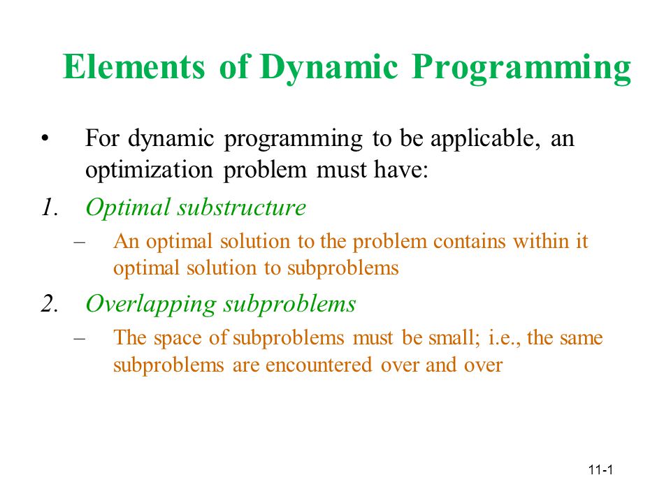11-1 Elements of Dynamic Programming For dynamic programming to be applicable, an optimization problem must have: 1.Optimal substructure –An optimal solution to the problem contains within it optimal solution to subproblems 2.Overlapping subproblems –The space of subproblems must be small; i.e., the same subproblems are encountered over and over