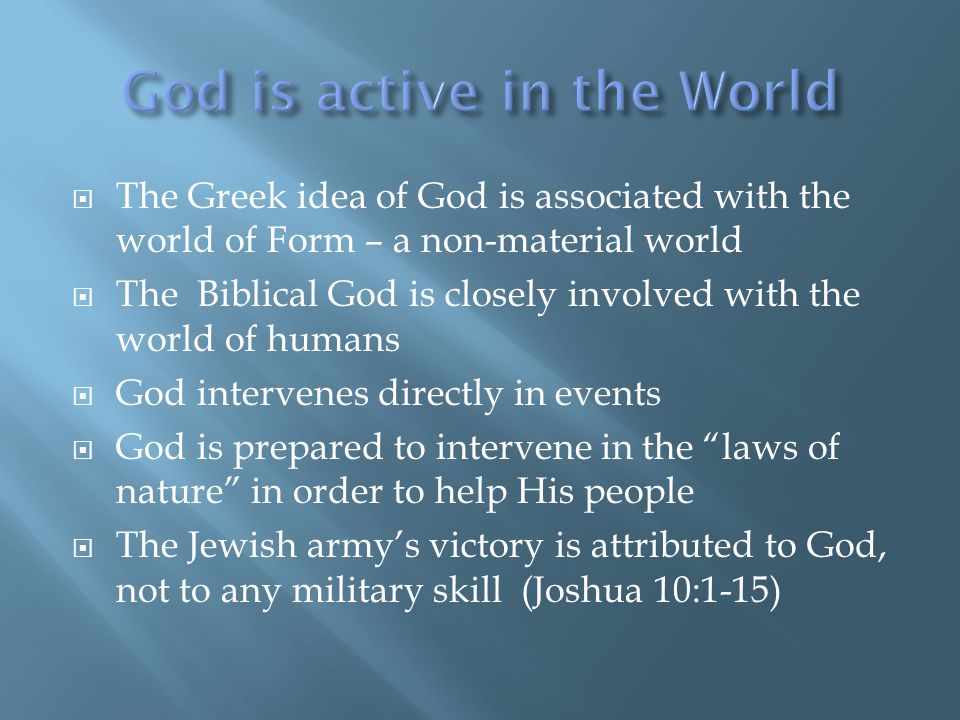  The Greek idea of God is associated with the world of Form – a non-material world  The Biblical God is closely involved with the world of humans  God intervenes directly in events  God is prepared to intervene in the laws of nature in order to help His people  The Jewish army’s victory is attributed to God, not to any military skill (Joshua 10:1-15)