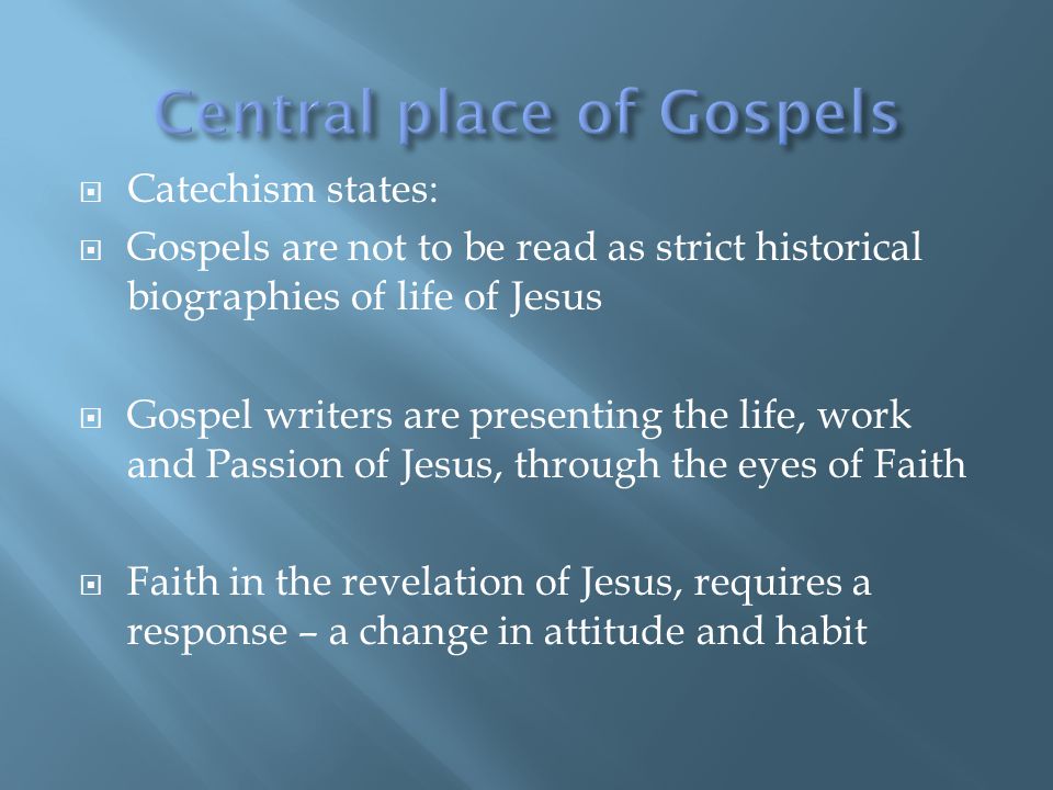  Catechism states:  Gospels are not to be read as strict historical biographies of life of Jesus  Gospel writers are presenting the life, work and Passion of Jesus, through the eyes of Faith  Faith in the revelation of Jesus, requires a response – a change in attitude and habit