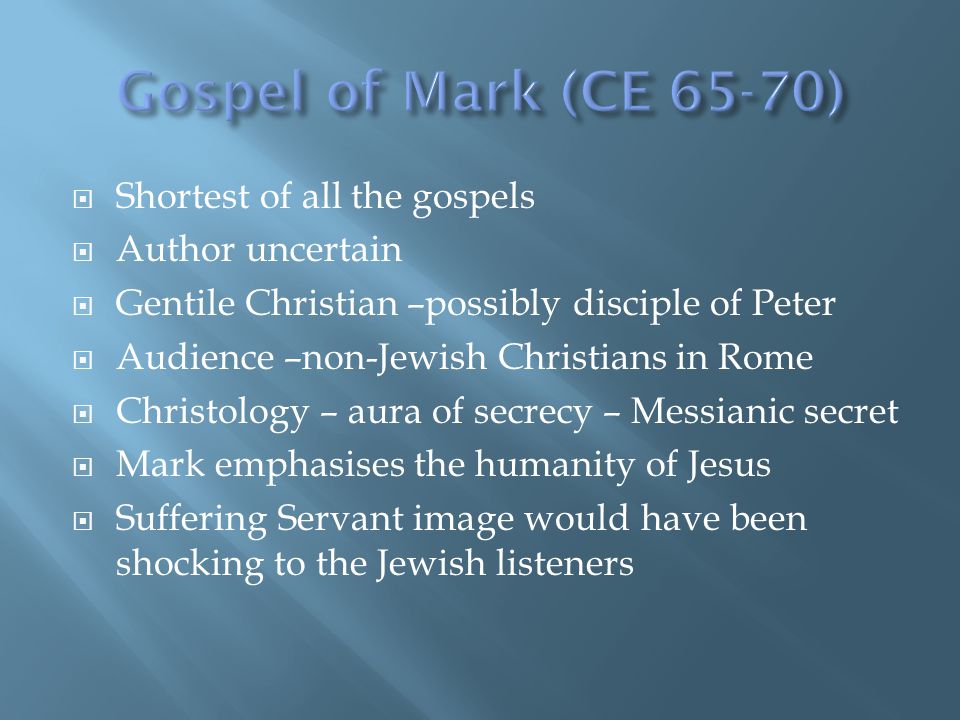  Shortest of all the gospels  Author uncertain  Gentile Christian –possibly disciple of Peter  Audience –non-Jewish Christians in Rome  Christology – aura of secrecy – Messianic secret  Mark emphasises the humanity of Jesus  Suffering Servant image would have been shocking to the Jewish listeners