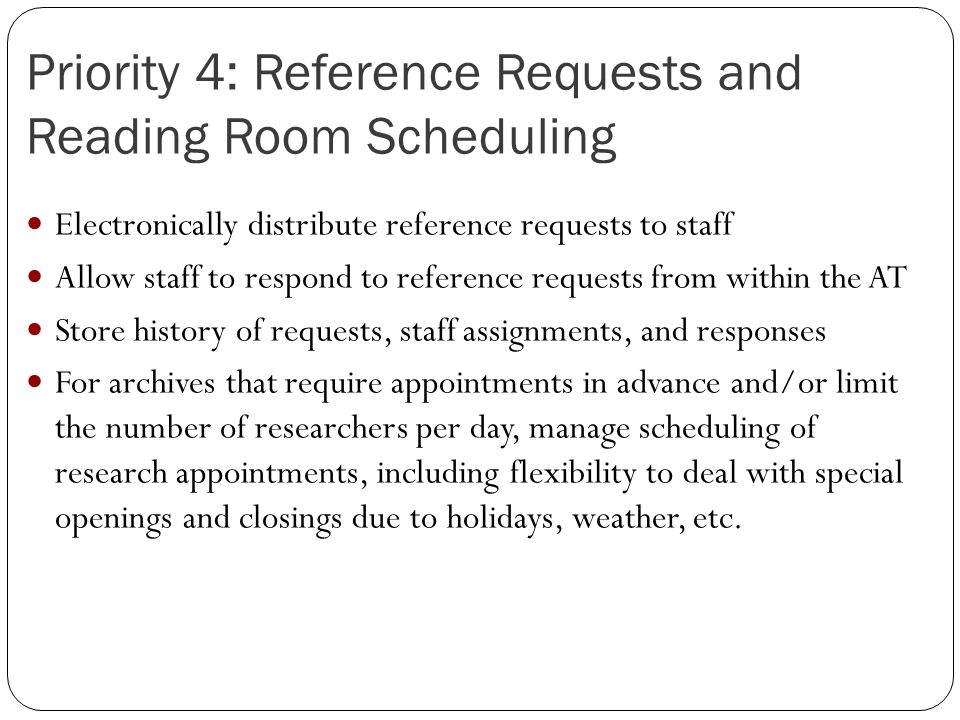 Priority 4: Reference Requests and Reading Room Scheduling Electronically distribute reference requests to staff Allow staff to respond to reference requests from within the AT Store history of requests, staff assignments, and responses For archives that require appointments in advance and/or limit the number of researchers per day, manage scheduling of research appointments, including flexibility to deal with special openings and closings due to holidays, weather, etc.