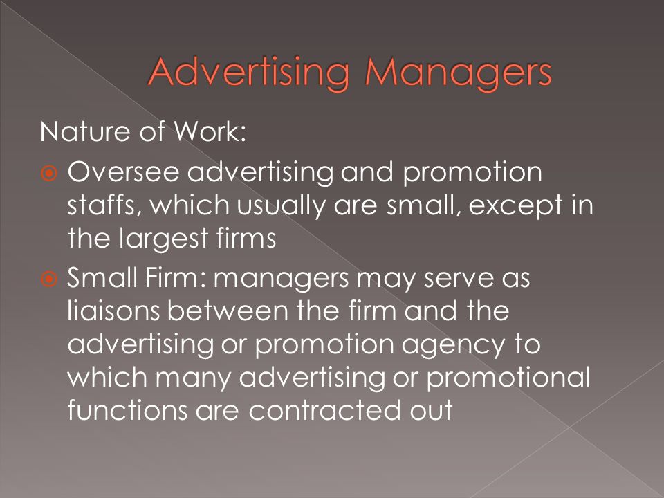 Nature of Work:  Oversee advertising and promotion staffs, which usually are small, except in the largest firms  Small Firm: managers may serve as liaisons between the firm and the advertising or promotion agency to which many advertising or promotional functions are contracted out