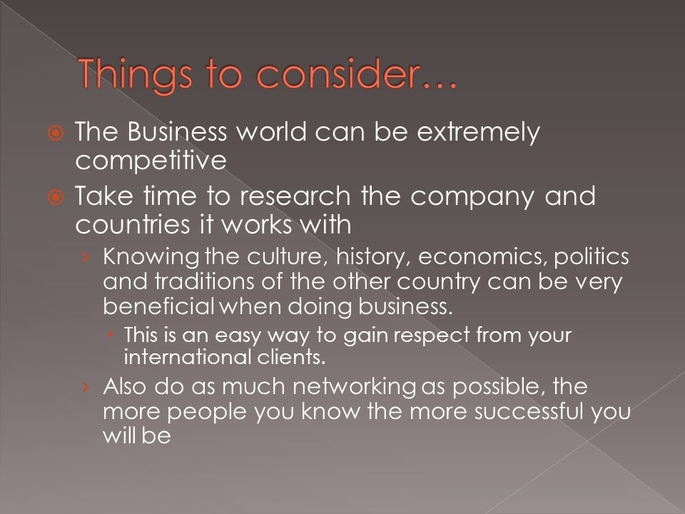  The Business world can be extremely competitive  Take time to research the company and countries it works with › Knowing the culture, history, economics, politics and traditions of the other country can be very beneficial when doing business.