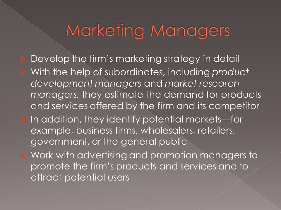  Develop the firm’s marketing strategy in detail  With the help of subordinates, including product development managers and market research managers, they estimate the demand for products and services offered by the firm and its competitor  In addition, they identify potential markets—for example, business firms, wholesalers, retailers, government, or the general public  Work with advertising and promotion managers to promote the firm’s products and services and to attract potential users