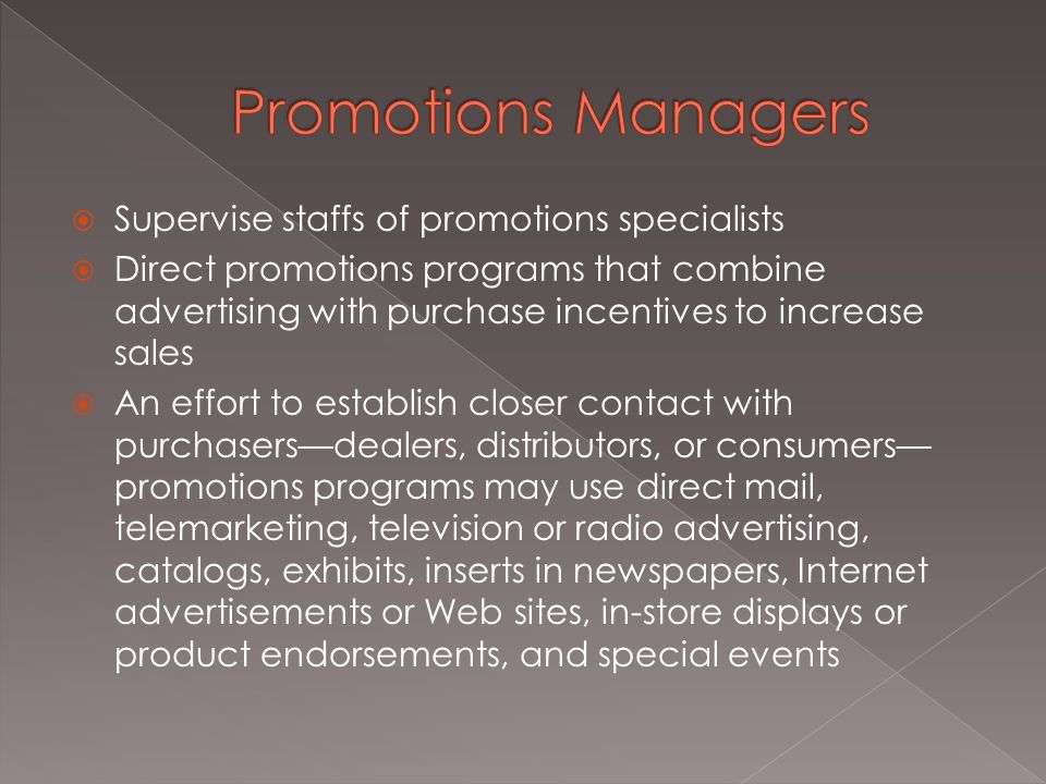  Supervise staffs of promotions specialists  Direct promotions programs that combine advertising with purchase incentives to increase sales  An effort to establish closer contact with purchasers—dealers, distributors, or consumers— promotions programs may use direct mail, telemarketing, television or radio advertising, catalogs, exhibits, inserts in newspapers, Internet advertisements or Web sites, in-store displays or product endorsements, and special events
