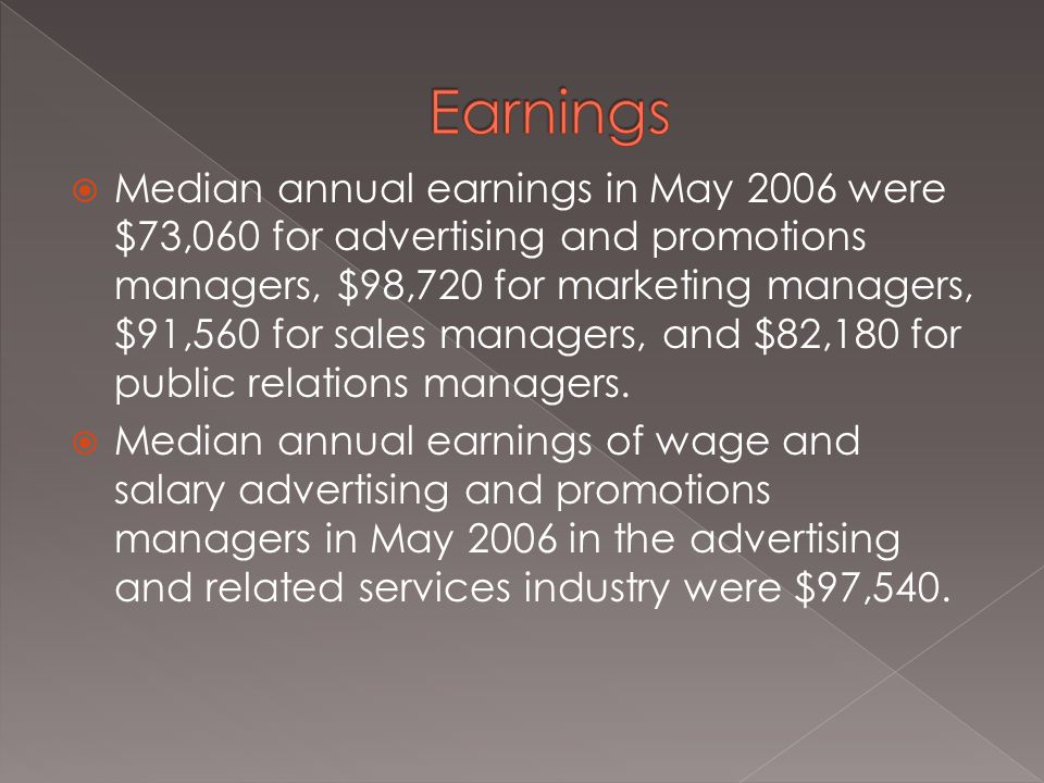  Median annual earnings in May 2006 were $73,060 for advertising and promotions managers, $98,720 for marketing managers, $91,560 for sales managers, and $82,180 for public relations managers.