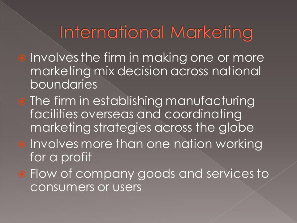  Involves the firm in making one or more marketing mix decision across national boundaries  The firm in establishing manufacturing facilities overseas and coordinating marketing strategies across the globe  Involves more than one nation working for a profit  Flow of company goods and services to consumers or users