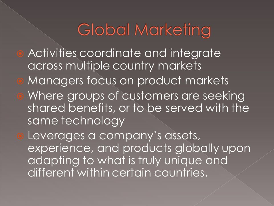  Activities coordinate and integrate across multiple country markets  Managers focus on product markets  Where groups of customers are seeking shared benefits, or to be served with the same technology  Leverages a company’s assets, experience, and products globally upon adapting to what is truly unique and different within certain countries.