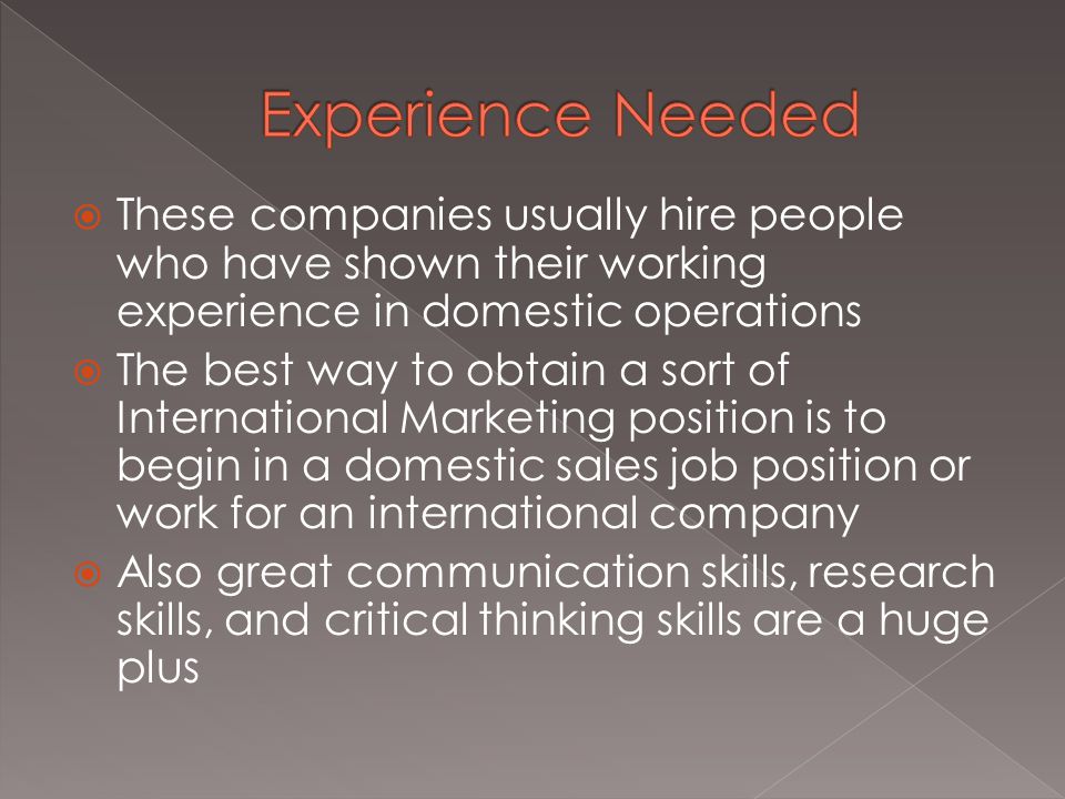  These companies usually hire people who have shown their working experience in domestic operations  The best way to obtain a sort of International Marketing position is to begin in a domestic sales job position or work for an international company  Also great communication skills, research skills, and critical thinking skills are a huge plus