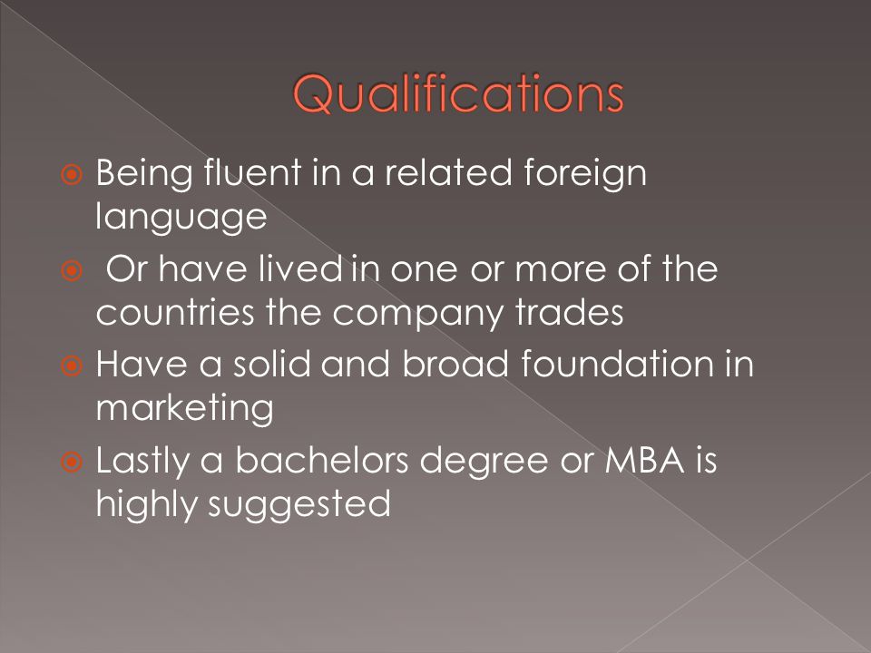  Being fluent in a related foreign language  Or have lived in one or more of the countries the company trades  Have a solid and broad foundation in marketing  Lastly a bachelors degree or MBA is highly suggested