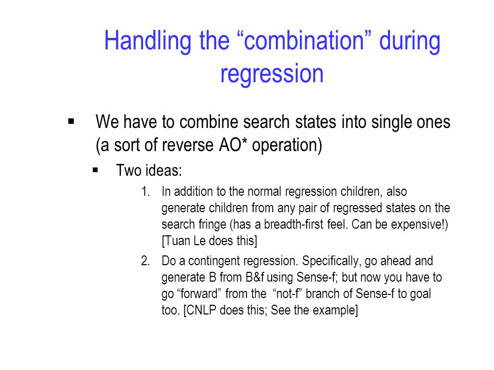 Handling the combination during regression  We have to combine search states into single ones (a sort of reverse AO* operation)  Two ideas: 1.In addition to the normal regression children, also generate children from any pair of regressed states on the search fringe (has a breadth-first feel.