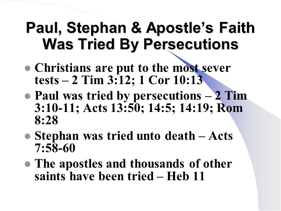 Paul, Stephan & Apostle’s Faith Was Tried By Persecutions l Christians are put to the most sever tests – 2 Tim 3:12; 1 Cor 10:13 l Paul was tried by persecutions – 2 Tim 3:10-11; Acts 13:50; 14:5; 14:19; Rom 8:28 l Stephan was tried unto death – Acts 7:58-60 l The apostles and thousands of other saints have been tried – Heb 11