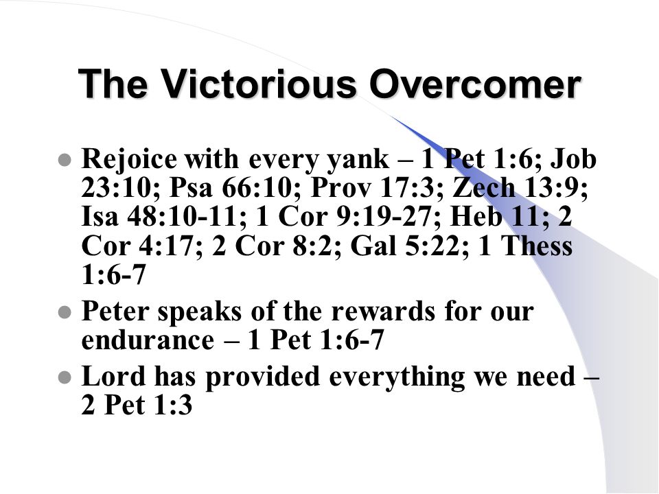 The Victorious Overcomer l Rejoice with every yank – 1 Pet 1:6; Job 23:10; Psa 66:10; Prov 17:3; Zech 13:9; Isa 48:10-11; 1 Cor 9:19-27; Heb 11; 2 Cor 4:17; 2 Cor 8:2; Gal 5:22; 1 Thess 1:6-7 l Peter speaks of the rewards for our endurance – 1 Pet 1:6-7 l Lord has provided everything we need – 2 Pet 1:3
