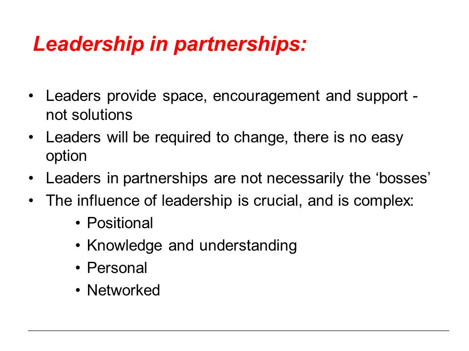 Leadership in partnerships: Leaders provide space, encouragement and support - not solutions Leaders will be required to change, there is no easy option Leaders in partnerships are not necessarily the ‘bosses’ The influence of leadership is crucial, and is complex: Positional Knowledge and understanding Personal Networked