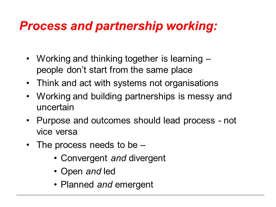 Process and partnership working: Working and thinking together is learning – people don’t start from the same place Think and act with systems not organisations Working and building partnerships is messy and uncertain Purpose and outcomes should lead process - not vice versa The process needs to be – Convergent and divergent Open and led Planned and emergent