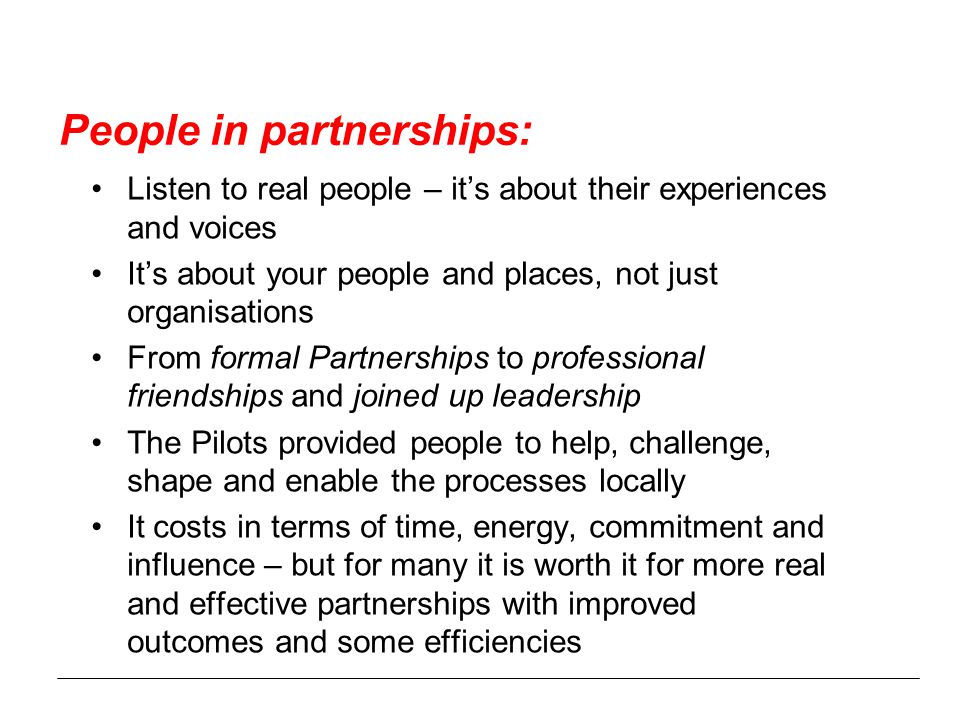 People in partnerships: Listen to real people – it’s about their experiences and voices It’s about your people and places, not just organisations From formal Partnerships to professional friendships and joined up leadership The Pilots provided people to help, challenge, shape and enable the processes locally It costs in terms of time, energy, commitment and influence – but for many it is worth it for more real and effective partnerships with improved outcomes and some efficiencies